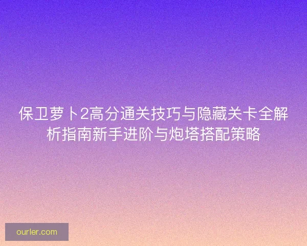 保卫萝卜2高分通关技巧与隐藏关卡全解析指南新手进阶与炮塔搭配策略