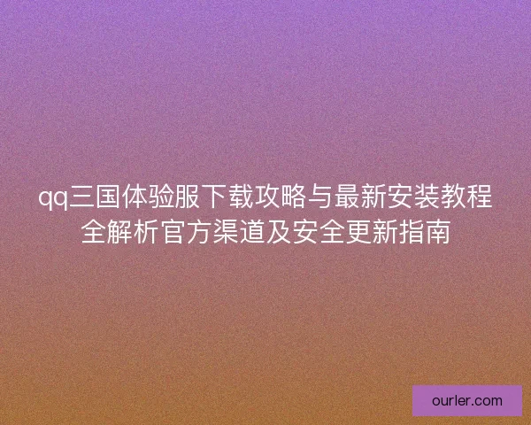 qq三国体验服下载攻略与最新安装教程全解析官方渠道及安全更新指南