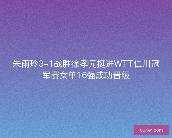 朱雨玲3-1战胜徐孝元挺进WTT仁川冠军赛女单16强成功晋级