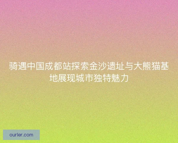 骑遇中国成都站探索金沙遗址与大熊猫基地展现城市独特魅力