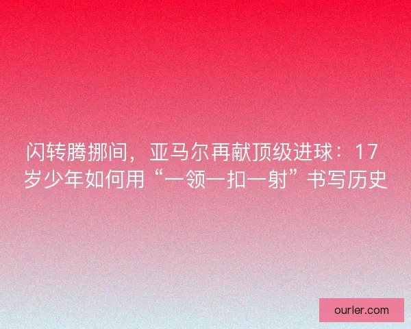 闪转腾挪间，亚马尔再献顶级进球：17 岁少年如何用 “一领一扣一射” 书写历史