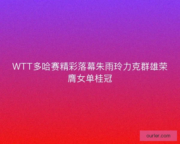 WTT多哈赛精彩落幕朱雨玲力克群雄荣膺女单桂冠